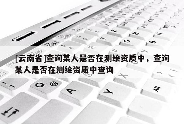 [云南省]查詢某人是否在測繪資質中，查詢某人是否在測繪資質中查詢