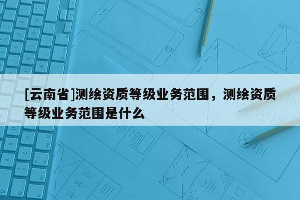[云南省]測繪資質等級業(yè)務范圍，測繪資質等級業(yè)務范圍是什么