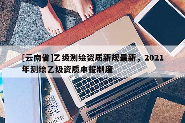 [云南省]乙級測繪資質新規最新，2021年測繪乙級資質申報制度