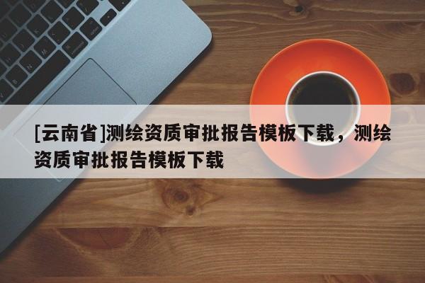 [云南省]測(cè)繪資質(zhì)審批報(bào)告模板下載，測(cè)繪資質(zhì)審批報(bào)告模板下載