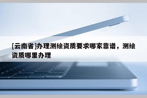[云南省]辦理測繪資質要求哪家靠譜，測繪資質哪里辦理