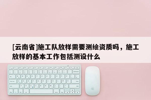 [云南省]施工隊(duì)放樣需要測(cè)繪資質(zhì)嗎，施工放樣的基本工作包括測(cè)設(shè)什么