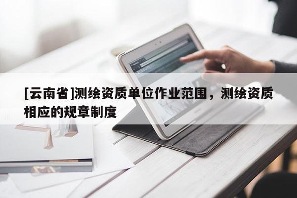 [云南省]測(cè)繪資質(zhì)單位作業(yè)范圍，測(cè)繪資質(zhì)相應(yīng)的規(guī)章制度
