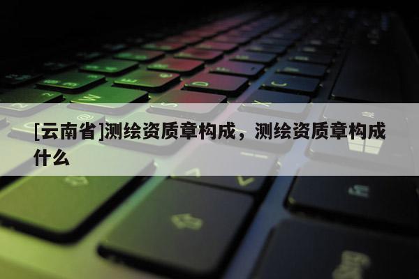 [云南省]測繪資質章構成，測繪資質章構成什么