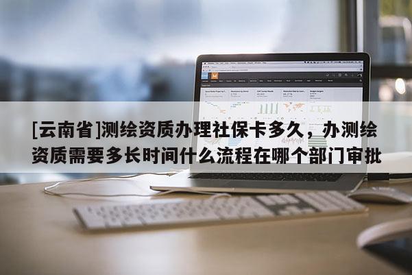 [云南省]測繪資質(zhì)辦理社保卡多久，辦測繪資質(zhì)需要多長時間什么流程在哪個部門審批