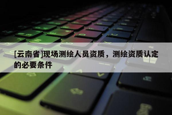[云南省]現(xiàn)場測繪人員資質(zhì)，測繪資質(zhì)認(rèn)定的必要條件