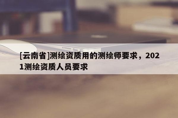 [云南省]測繪資質用的測繪師要求，2021測繪資質人員要求