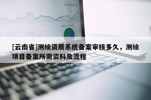 [云南省]測繪資質系統備案審核多久，測繪項目備案所需資料及流程