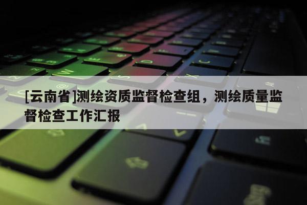 [云南省]測繪資質監督檢查組，測繪質量監督檢查工作匯報