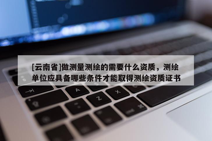 [云南省]做測量測繪的需要什么資質，測繪單位應具備哪些條件才能取得測繪資質證書