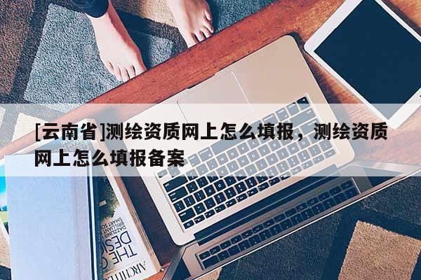 [云南省]測繪資質網上怎么填報，測繪資質網上怎么填報備案
