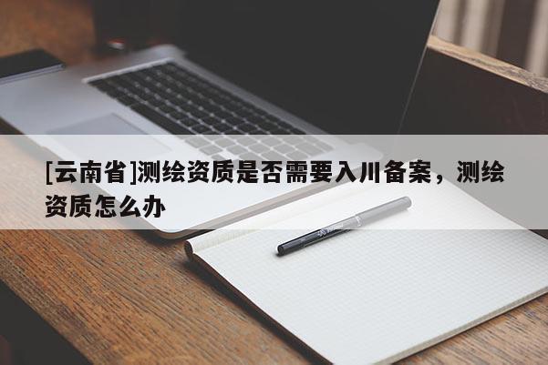 [云南省]測(cè)繪資質(zhì)是否需要入川備案，測(cè)繪資質(zhì)怎么辦