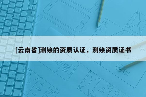 [云南省]測繪的資質(zhì)認(rèn)證，測繪資質(zhì)證書