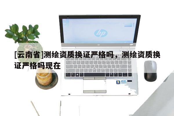 [云南省]測繪資質換證嚴格嗎，測繪資質換證嚴格嗎現在
