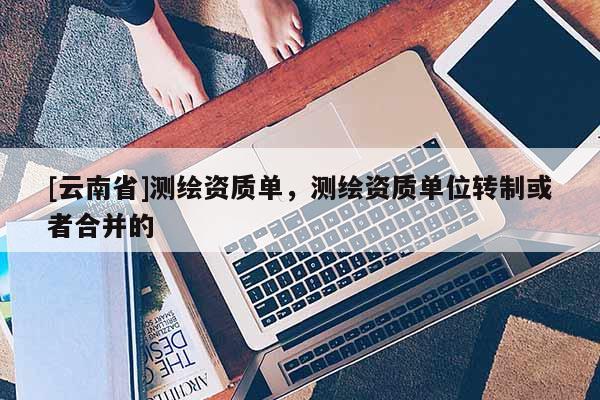 [云南省]測繪資質單，測繪資質單位轉制或者合并的
