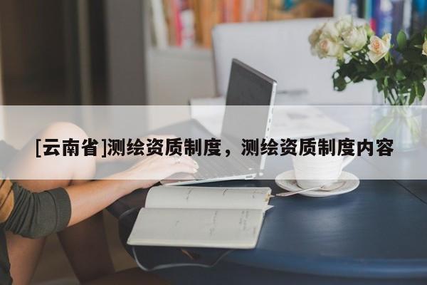 [云南省]測繪資質(zhì)制度，測繪資質(zhì)制度內(nèi)容