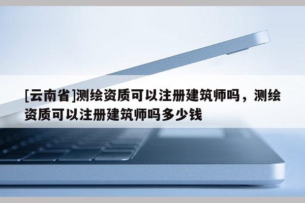 [云南省]測繪資質可以注冊建筑師嗎，測繪資質可以注冊建筑師嗎多少錢