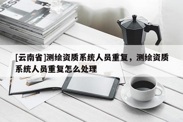 [云南省]測繪資質系統人員重復，測繪資質系統人員重復怎么處理