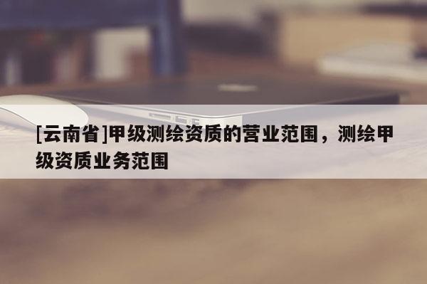 [云南省]甲級測繪資質(zhì)的營業(yè)范圍，測繪甲級資質(zhì)業(yè)務(wù)范圍