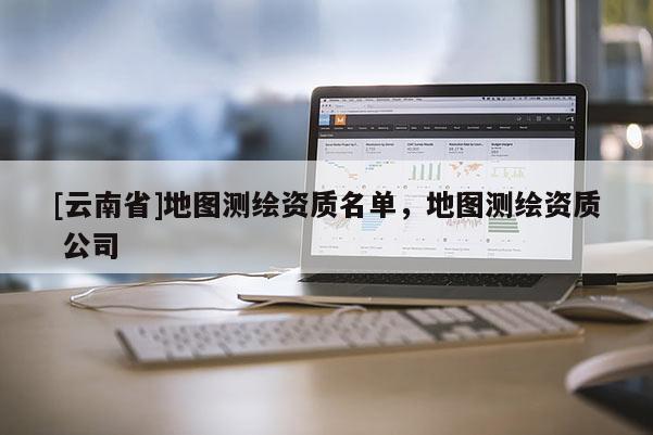 [云南省]地圖測繪資質(zhì)名單，地圖測繪資質(zhì) 公司