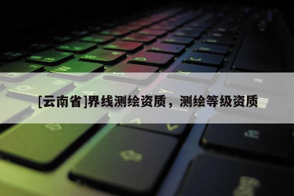 [云南省]界線測繪資質，測繪等級資質