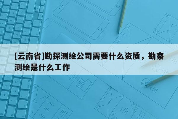 [云南省]勘探測繪公司需要什么資質，勘察測繪是什么工作