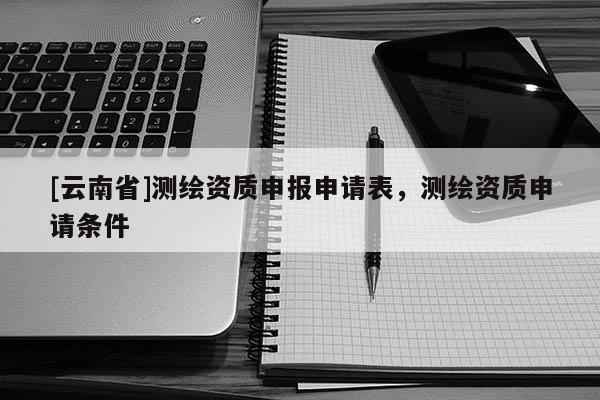 [云南省]測(cè)繪資質(zhì)申報(bào)申請(qǐng)表，測(cè)繪資質(zhì)申請(qǐng)條件
