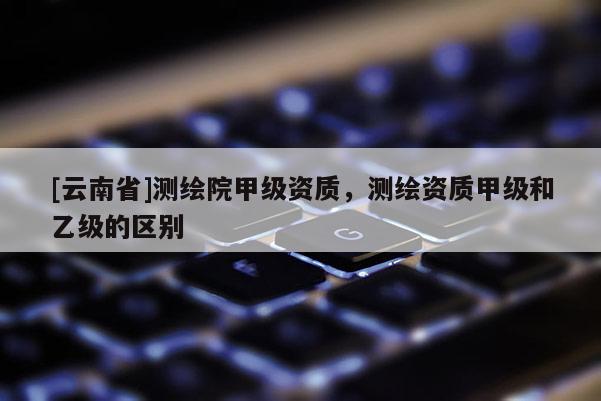 [云南省]測繪院甲級資質，測繪資質甲級和乙級的區別