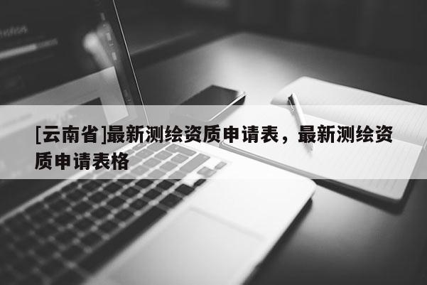 [云南省]最新測繪資質申請表，最新測繪資質申請表格