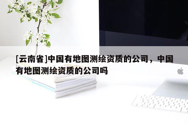 [云南省]中國有地圖測繪資質的公司，中國有地圖測繪資質的公司嗎