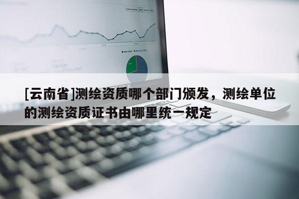 [云南省]測繪資質哪個部門頒發，測繪單位的測繪資質證書由哪里統一規定