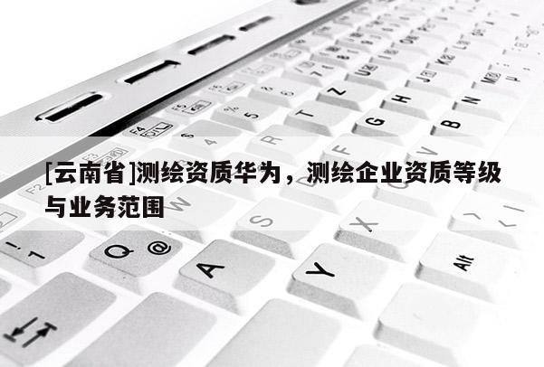 [云南省]測繪資質華為，測繪企業資質等級與業務范圍