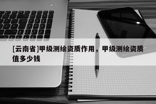 [云南省]甲級測繪資質作用，甲級測繪資質值多少錢