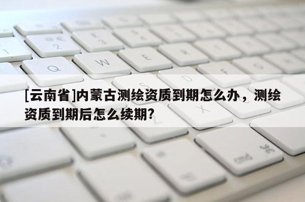 [云南省]內蒙古測繪資質到期怎么辦，測繪資質到期后怎么續期?