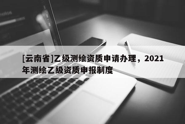 [云南省]乙級測繪資質申請辦理，2021年測繪乙級資質申報制度
