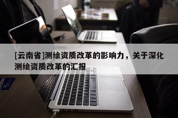 [云南省]測繪資質改革的影響力，關于深化測繪資質改革的匯報
