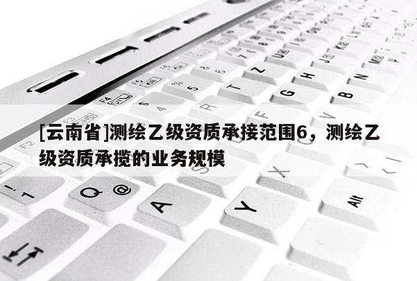 [云南省]測繪乙級資質承接范圍6，測繪乙級資質承攬的業務規模