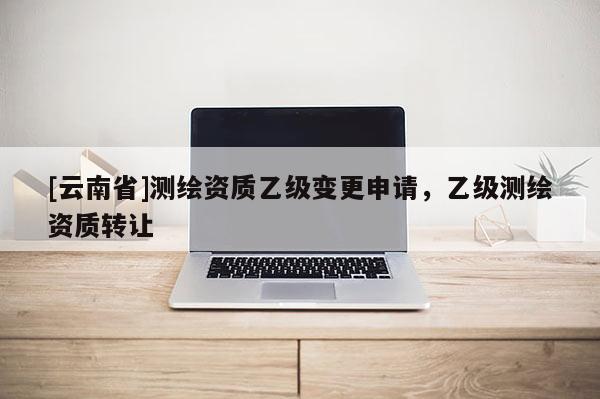 [云南省]測繪資質乙級變更申請，乙級測繪資質轉讓