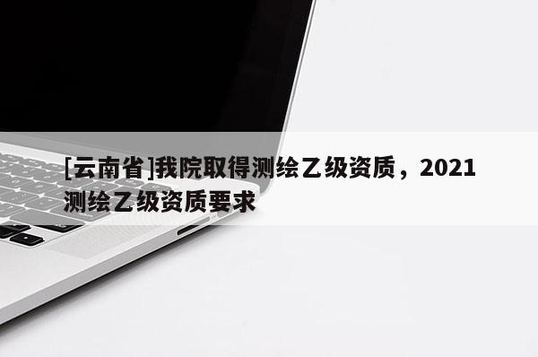 [云南省]我院取得測繪乙級資質，2021測繪乙級資質要求