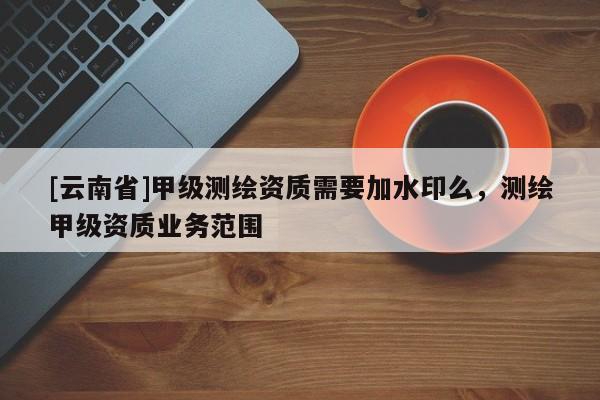 [云南省]甲級(jí)測(cè)繪資質(zhì)需要加水印么，測(cè)繪甲級(jí)資質(zhì)業(yè)務(wù)范圍