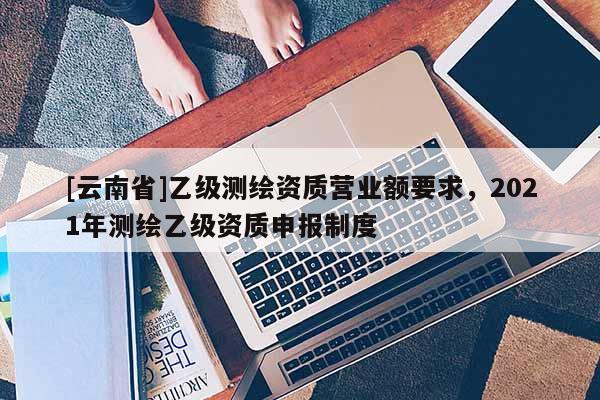 [云南省]乙級測繪資質營業額要求，2021年測繪乙級資質申報制度