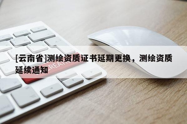 [云南省]測繪資質證書延期更換，測繪資質延續通知