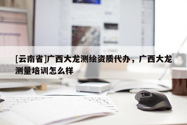 [云南省]廣西大龍測繪資質代辦，廣西大龍測量培訓怎么樣
