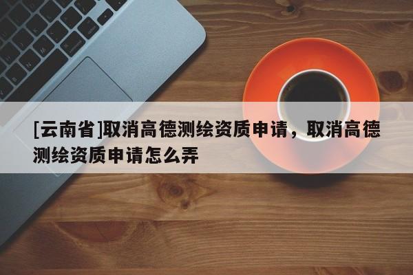 [云南省]取消高德測繪資質申請，取消高德測繪資質申請怎么弄