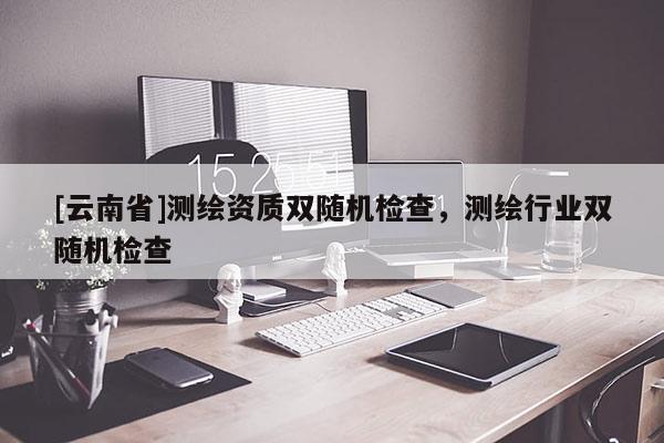 [云南省]測(cè)繪資質(zhì)雙隨機(jī)檢查，測(cè)繪行業(yè)雙隨機(jī)檢查