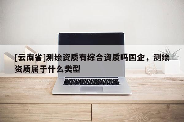 [云南省]測繪資質有綜合資質嗎國企，測繪資質屬于什么類型