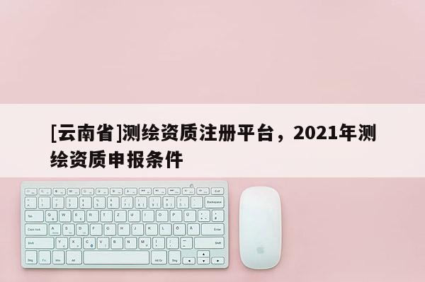 [云南省]測繪資質注冊平臺，2021年測繪資質申報條件
