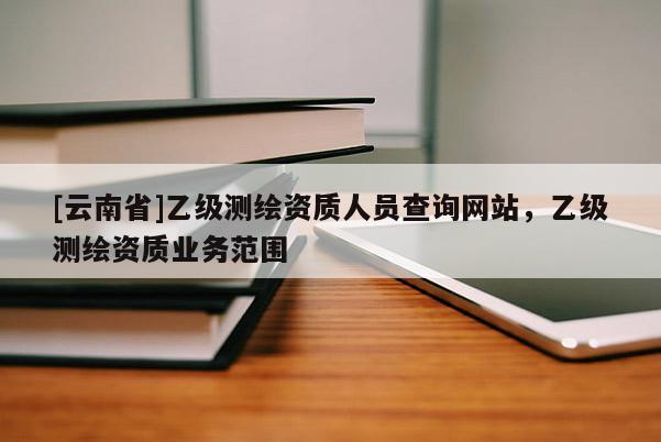 [云南省]乙級測繪資質人員查詢網站，乙級測繪資質業務范圍
