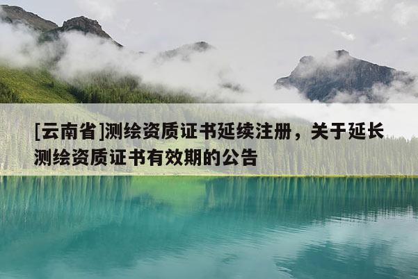 [云南省]測(cè)繪資質(zhì)證書延續(xù)注冊(cè)，關(guān)于延長(zhǎng)測(cè)繪資質(zhì)證書有效期的公告