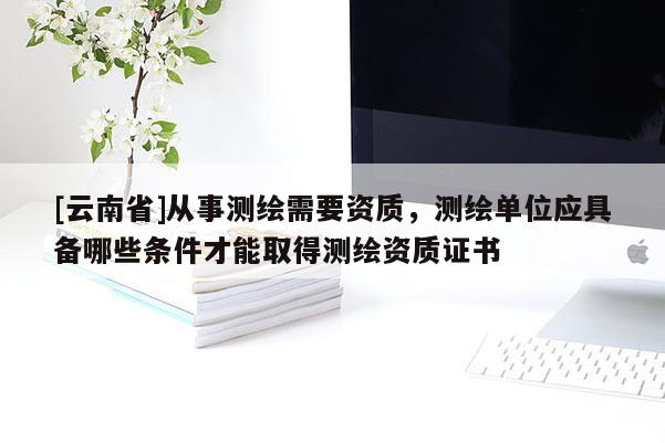 [云南省]從事測繪需要資質，測繪單位應具備哪些條件才能取得測繪資質證書